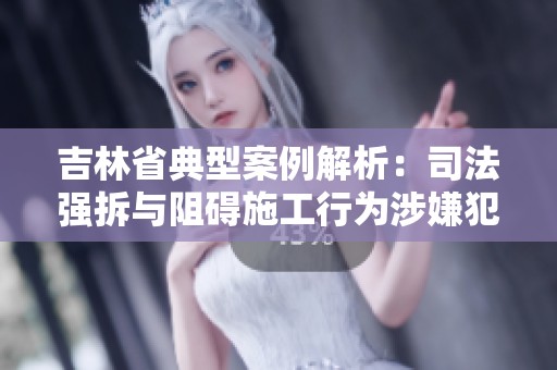 吉林省典型案例解析：司法强拆与阻碍施工行为涉嫌犯罪问题