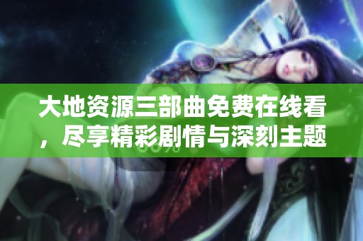 大地资源三部曲免费在线看，尽享精彩剧情与深刻主题
