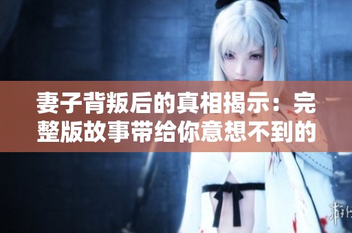 妻子背叛后的真相揭示：完整版故事带给你意想不到的惊喜与反思