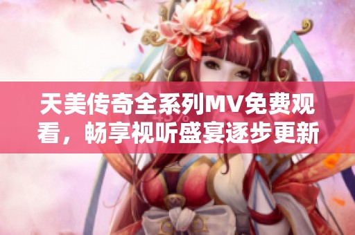天美传奇全系列MV免费观看，畅享视听盛宴逐步更新中