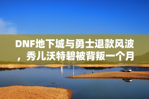 DNF地下城与勇士退款风波，秀儿沃特碧被背叛一个月后情感分析