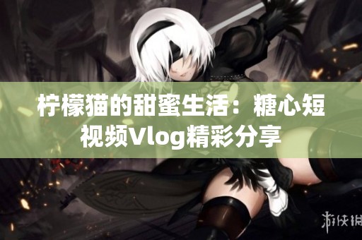 柠檬猫的甜蜜生活：糖心短视频Vlog精彩分享