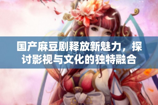 国产麻豆剧释放新魅力，探讨影视与文化的独特融合