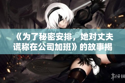 《为了秘密安排，她对丈夫谎称在公司加班》的故事揭秘