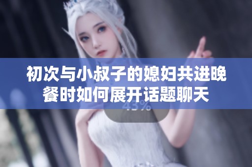 初次与小叔子的媳妇共进晚餐时如何展开话题聊天