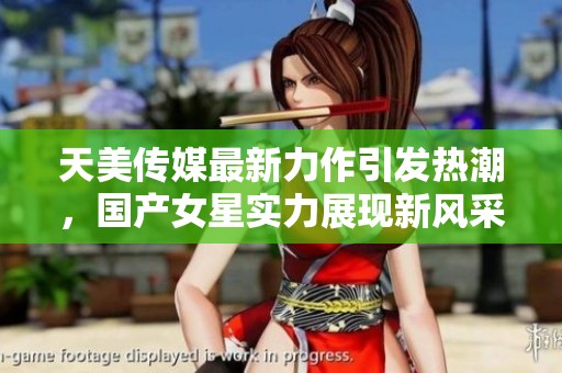 天美传媒最新力作引发热潮，国产女星实力展现新风采