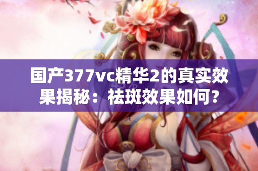国产377vc精华2的真实效果揭秘：祛斑效果如何？