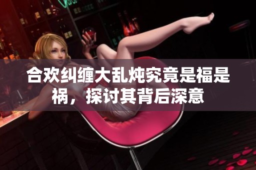 合欢纠缠大乱炖究竟是福是祸，探讨其背后深意