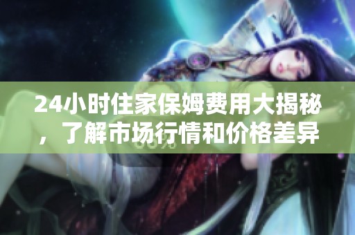 24小时住家保姆费用大揭秘，了解市场行情和价格差异