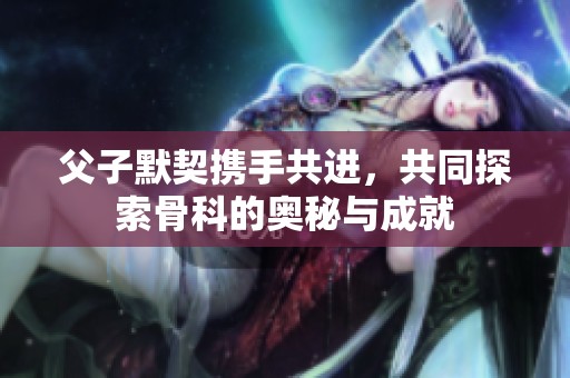 父子默契携手共进，共同探索骨科的奥秘与成就