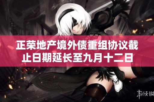 正荣地产境外债重组协议截止日期延长至九月十二日