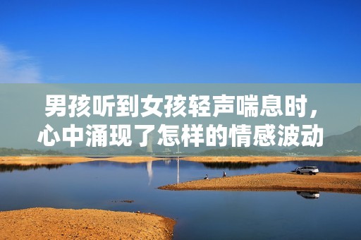 男孩听到女孩轻声喘息时，心中涌现了怎样的情感波动