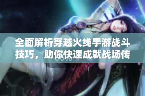 全面解析穿越火线手游战斗技巧，助你快速成就战场传奇