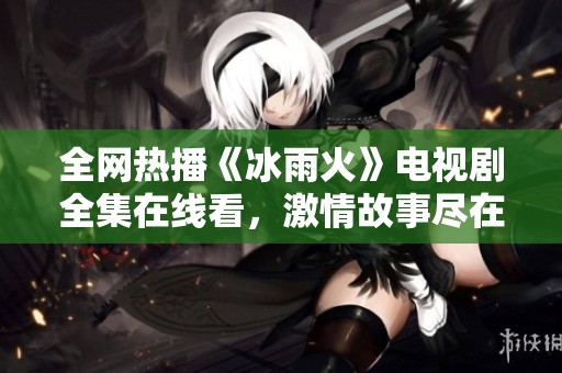 全网热播《冰雨火》电视剧全集在线看，激情故事尽在其中