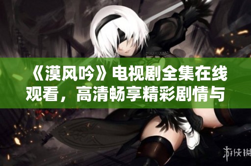 《漠风吟》电视剧全集在线观看，高清畅享精彩剧情与角色魅力