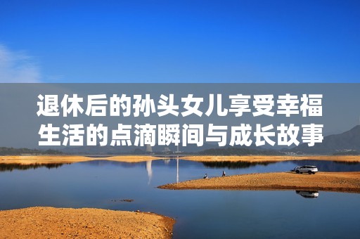 退休后的孙头女儿享受幸福生活的点滴瞬间与成长故事