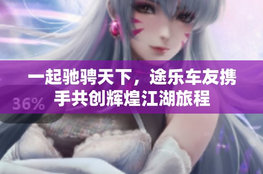 一起驰骋天下，途乐车友携手共创辉煌江湖旅程