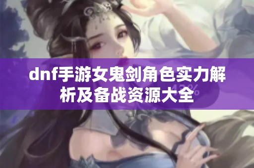 dnf手游女鬼剑角色实力解析及备战资源大全