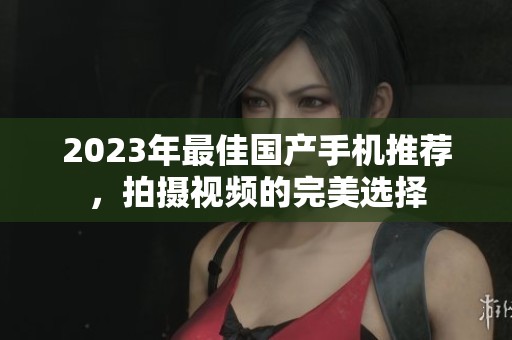 2023年最佳国产手机推荐，拍摄视频的完美选择