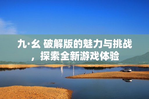 九·幺 破解版的魅力与挑战，探索全新游戏体验