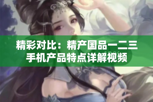 精彩对比：精产国品一二三手机产品特点详解视频