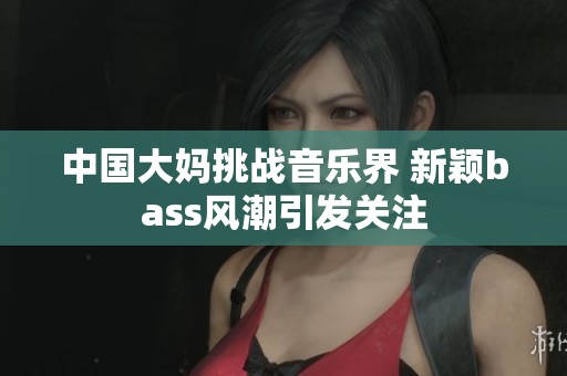 中国大妈挑战音乐界 新颖bass风潮引发关注