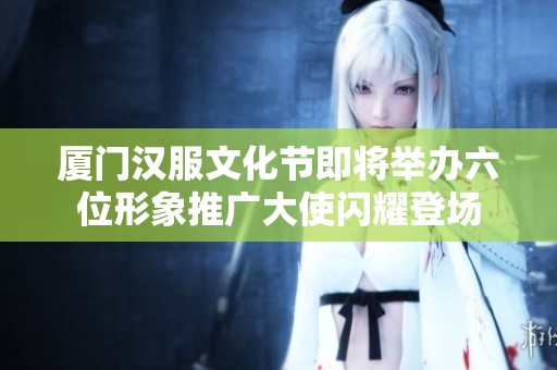 厦门汉服文化节即将举办六位形象推广大使闪耀登场