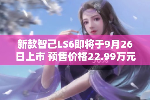 新款智己LS6即将于9月26日上市 预售价格22.99万元起