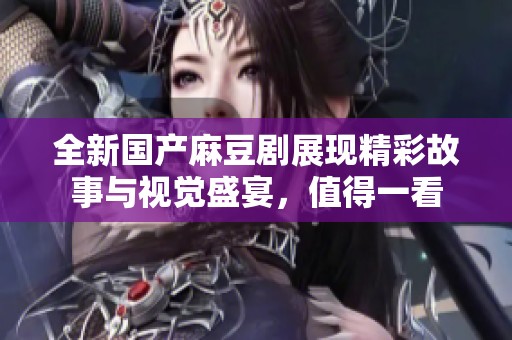 全新国产麻豆剧展现精彩故事与视觉盛宴，值得一看
