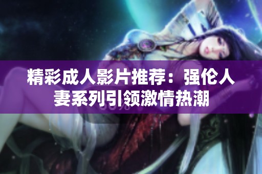 精彩成人影片推荐：强伦人妻系列引领激情热潮