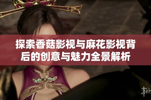 探索香菇影视与麻花影视背后的创意与魅力全景解析