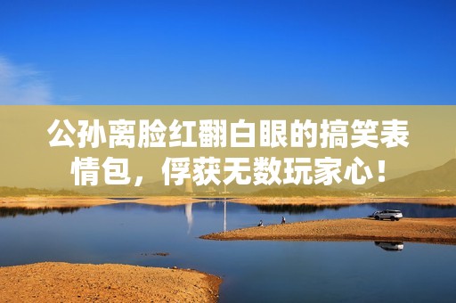 公孙离脸红翻白眼的搞笑表情包，俘获无数玩家心！