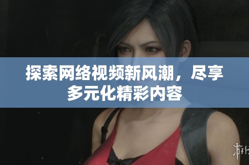 探索网络视频新风潮，尽享多元化精彩内容