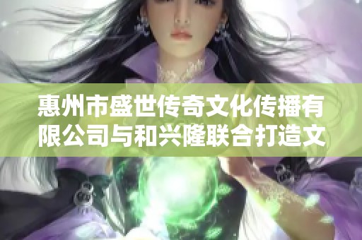 惠州市盛世传奇文化传播有限公司与和兴隆联合打造文化新篇章
