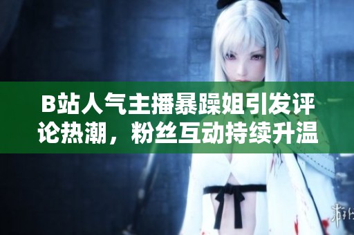 B站人气主播暴躁姐引发评论热潮，粉丝互动持续升温