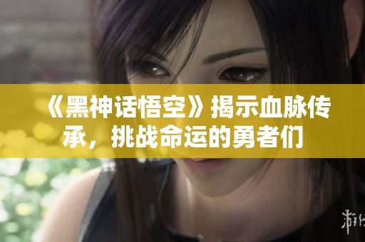 《黑神话悟空》揭示血脉传承，挑战命运的勇者们