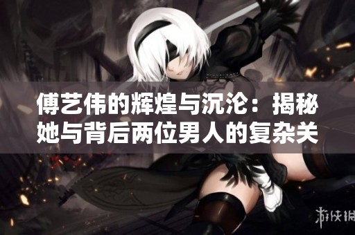 傅艺伟的辉煌与沉沦：揭秘她与背后两位男人的复杂关系