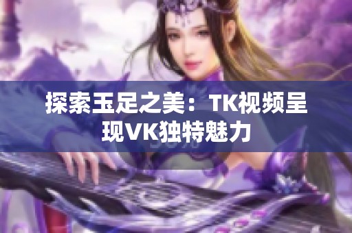 探索玉足之美：TK视频呈现VK独特魅力