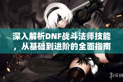 深入解析DNF战斗法师技能，从基础到进阶的全面指南