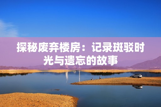 探秘废弃楼房：记录斑驳时光与遗忘的故事