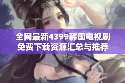 全网最新4399韩国电视剧免费下载资源汇总与推荐