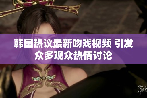 韩国热议最新吻戏视频 引发众多观众热情讨论