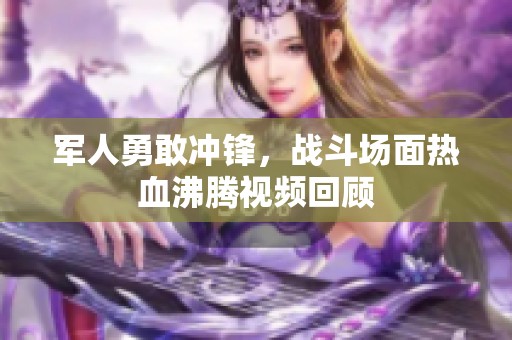 军人勇敢冲锋，战斗场面热血沸腾视频回顾