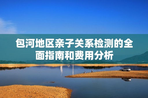 包河地区亲子关系检测的全面指南和费用分析