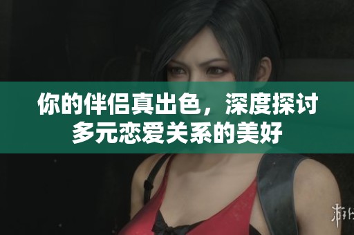 你的伴侣真出色，深度探讨多元恋爱关系的美好