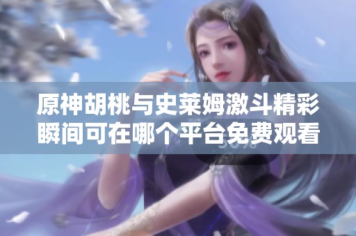 原神胡桃与史莱姆激斗精彩瞬间可在哪个平台免费观看