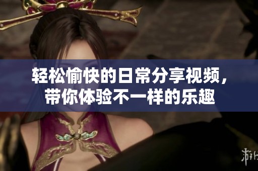 轻松愉快的日常分享视频，带你体验不一样的乐趣
