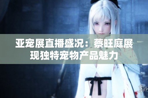 亚宠展直播盛况：蔡旺庭展现独特宠物产品魅力