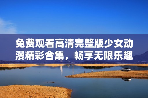 免费观看高清完整版少女动漫精彩合集，畅享无限乐趣