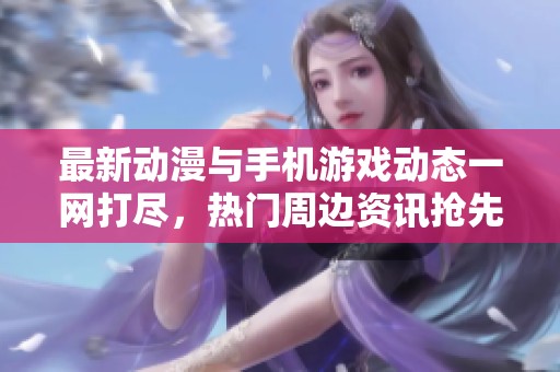 最新动漫与手机游戏动态一网打尽，热门周边资讯抢先看